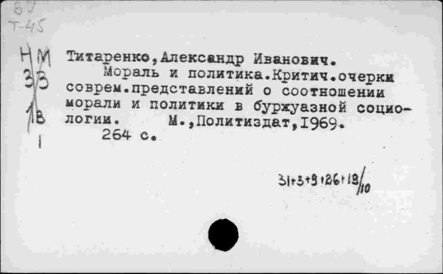 ﻿Титаренко,Александр Иванович.
Мораль и политика.Критич.очерки соврем.представлений о соотношении морали и политики в буржуазной социологии. М.,Политиздат.1969.
264 с.